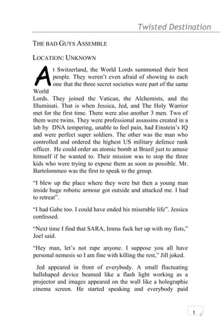 Twisted Destination g
THE BAD GUYS ASSEMBLE
LOCATION: UNKNOWN
t Switzerland, the World Lords summoned their best
people. They weren’t even afraid of showing to each
one that the three secret societies were part of the same
World
A
Lords. They joined the Vatican, the Alchemists, and the
Illuminati. That is when Jessica, Jed, and The Holy Warrior
met for the first time. There were also another 3 men. Two of
them were twins. They were professional assassins created in a
lab by DNA tempering, unable to feel pain, had Einstein’s IQ
and were perfect super soldiers. The other was the man who
controlled and ordered the highest US military defence rank
officer. He could order an atomic bomb at Brazil just to amuse
himself if he wanted to. Their mission was to stop the three
kids who were trying to expose them as soon as possible. Mr.
Bartolommeo was the first to speak to the group.
“I blew up the place where they were but then a young man
inside huge robotic armour got outside and attacked me. I had
to retreat”.
“I had Gabe too. I could have ended his miserable life”. Jessica
confessed.
“Next time I find that SARA, Imma fuck her up with my fists,”
Joel said.
“Hey man, let’s not rape anyone. I suppose you all have
personal nemesis so I am fine with killing the rest,” Jill joked.
Jed appeared in front of everybody. A small fluctuating
ballshaped device beamed like a flash light working as a
projector and images appeared on the wall like a holographic
cinema screen. He started speaking and everybody paid
1
 