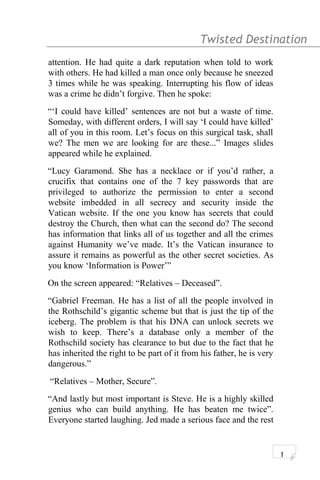 Twisted Destination g
attention. He had quite a dark reputation when told to work
with others. He had killed a man once only because he sneezed
3 times while he was speaking. Interrupting his flow of ideas
was a crime he didn’t forgive. Then he spoke:
“‘I could have killed’ sentences are not but a waste of time.
Someday, with different orders, I will say ‘I could have killed’
all of you in this room. Let’s focus on this surgical task, shall
we? The men we are looking for are these...” Images slides
appeared while he explained.
“Lucy Garamond. She has a necklace or if you’d rather, a
crucifix that contains one of the 7 key passwords that are
privileged to authorize the permission to enter a second
website imbedded in all secrecy and security inside the
Vatican website. If the one you know has secrets that could
destroy the Church, then what can the second do? The second
has information that links all of us together and all the crimes
against Humanity we’ve made. It’s the Vatican insurance to
assure it remains as powerful as the other secret societies. As
you know ‘Information is Power’”
On the screen appeared: “Relatives – Deceased”.
“Gabriel Freeman. He has a list of all the people involved in
the Rothschild’s gigantic scheme but that is just the tip of the
iceberg. The problem is that his DNA can unlock secrets we
wish to keep. There’s a database only a member of the
Rothschild society has clearance to but due to the fact that he
has inherited the right to be part of it from his father, he is very
dangerous.”
“Relatives – Mother, Secure”.
“And lastly but most important is Steve. He is a highly skilled
genius who can build anything. He has beaten me twice”.
Everyone started laughing. Jed made a serious face and the rest
1
 