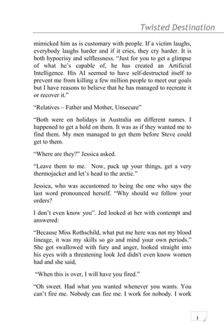 Twisted Destination g
mimicked him as is customary with people. If a victim laughs,
everybody laughs harder and if it cries, they cry harder. It is
both hypocrisy and selflessness. “Just for you to get a glimpse
of what he’s capable of, he has created an Artificial
Intelligence. His AI seemed to have self-destructed itself to
prevent me from killing a few million people to meet our goals
but I have reasons to believe that he has managed to recreate it
or recover it.”
“Relatives – Father and Mother, Unsecure”
“Both were on holidays in Australia on different names. I
happened to get a hold on them. It was as if they wanted me to
find them. My men managed to get them before Steve could
get to them.
“Where are they?” Jessica asked.
“Leave them to me. Now, pack up your things, get a very
thermojacket and let’s head to the arctic.”
Jessica, who was accustomed to being the one who says the
last word pronounced herself. “Why should we follow your
orders?
I don’t even know you”. Jed looked at her with contempt and
answered:
“Because Miss Rothschild, what put me here was not my blood
lineage, it was my skills so go and mind your own periods.”
She got swallowed with fury and anger, looked straight into
his eyes with a threatening look Jed didn't even know women
had and she said,
“When this is over, I will have you fired.”
“Oh sweet. Had what you wanted whenever you wants. You
can’t fire me. Nobody can fire me. I work for nobody. I work
1
 