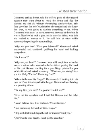 Twisted Destination g
Garamond arrived home, told his wife to pack all she needed
because they were about to leave the house and flee the
country and she did without demanding considerations. His
face gave her the brief explanation she needed and she knew
that later, he was going to explain everything to her. When
Garamond was about to leave, someone knocked at the door. It
was a friend so he took a gun just in case his friend was bait
and rushed to answer to it. He told him to enter while
nervously inspecting the surroundings.
“Why are you here? Were you followed?” Garamond asked
preoccupied and confused, grabbing his head and looking
everywhere.
“No, I wasn’t!”
“Why are you here?” Garamond was still suspicious when he
saw at a mirror what seemed to be his friend putting his hand
on his coat like one reaching for a gun. Diego pointed his gun
to his friend and asked nervously, “What are you doing? Are
you the Holly Warrior? Please say ‘no’!”
“Where is the crucifix Diego?” The man asked looking into his
eyes as if not intimidated with the gun Garamond was holding
and pointing at him.
“Oh, my God, you are?! Are you here to kill me?”
“Give me the necklace and I will let Deanna and the babe
live.”
“I can’t believe this. You couldn’t. We are friends.”
“I am just doing the work of God, Diego.”
“Stop with that blind stupid belief for it doesn’t suit you.”
“Don’t waste your breath. Hand me the crucifix.”
1
 