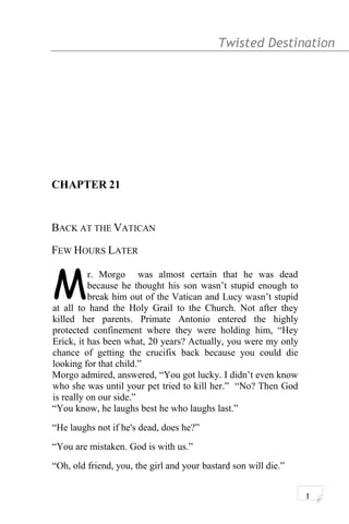 Twisted Destination g
CHAPTER 21
BACK AT THE VATICAN
FEW HOURS LATER
r. Morgo was almost certain that he was dead
because he thought his son wasn’t stupid enough to
break him out of the Vatican and Lucy wasn’t stupid
at all to hand the Holy Grail to the Church. Not after they
killed her parents. Primate Antonio entered the highly
protected confinement where they were holding him, “Hey
Erick, it has been what, 20 years? Actually, you were my only
chance of getting the crucifix back because you could die
looking for that child.”
M
Morgo admired, answered, “You got lucky. I didn’t even know
who she was until your pet tried to kill her.” “No? Then God
is really on our side.”
“You know, he laughs best he who laughs last.”
“He laughs not if he's dead, does he?”
“You are mistaken. God is with us.”
“Oh, old friend, you, the girl and your bastard son will die.”
1
 