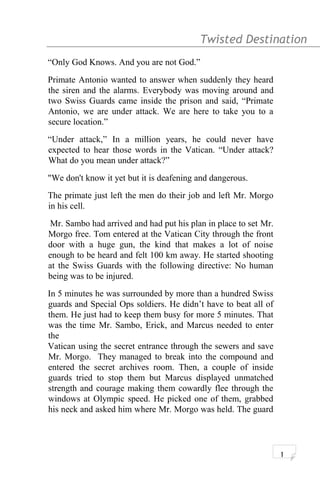Twisted Destination g
“Only God Knows. And you are not God.”
Primate Antonio wanted to answer when suddenly they heard
the siren and the alarms. Everybody was moving around and
two Swiss Guards came inside the prison and said, “Primate
Antonio, we are under attack. We are here to take you to a
secure location.”
“Under attack,” In a million years, he could never have
expected to hear those words in the Vatican. “Under attack?
What do you mean under attack?”
"We don't know it yet but it is deafening and dangerous.
The primate just left the men do their job and left Mr. Morgo
in his cell.
Mr. Sambo had arrived and had put his plan in place to set Mr.
Morgo free. Tom entered at the Vatican City through the front
door with a huge gun, the kind that makes a lot of noise
enough to be heard and felt 100 km away. He started shooting
at the Swiss Guards with the following directive: No human
being was to be injured.
In 5 minutes he was surrounded by more than a hundred Swiss
guards and Special Ops soldiers. He didn’t have to beat all of
them. He just had to keep them busy for more 5 minutes. That
was the time Mr. Sambo, Erick, and Marcus needed to enter
the
Vatican using the secret entrance through the sewers and save
Mr. Morgo. They managed to break into the compound and
entered the secret archives room. Then, a couple of inside
guards tried to stop them but Marcus displayed unmatched
strength and courage making them cowardly flee through the
windows at Olympic speed. He picked one of them, grabbed
his neck and asked him where Mr. Morgo was held. The guard
1
 