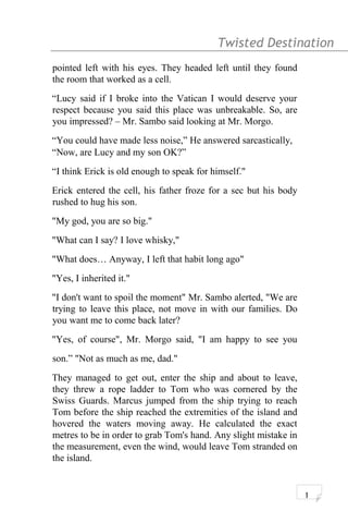 Twisted Destination g
pointed left with his eyes. They headed left until they found
the room that worked as a cell.
“Lucy said if I broke into the Vatican I would deserve your
respect because you said this place was unbreakable. So, are
you impressed? – Mr. Sambo said looking at Mr. Morgo.
“You could have made less noise,” He answered sarcastically,
“Now, are Lucy and my son OK?”
“I think Erick is old enough to speak for himself."
Erick entered the cell, his father froze for a sec but his body
rushed to hug his son.
"My god, you are so big."
"What can I say? I love whisky,"
"What does… Anyway, I left that habit long ago"
"Yes, I inherited it."
"I don't want to spoil the moment" Mr. Sambo alerted, "We are
trying to leave this place, not move in with our families. Do
you want me to come back later?
"Yes, of course", Mr. Morgo said, "I am happy to see you
son.” "Not as much as me, dad."
They managed to get out, enter the ship and about to leave,
they threw a rope ladder to Tom who was cornered by the
Swiss Guards. Marcus jumped from the ship trying to reach
Tom before the ship reached the extremities of the island and
hovered the waters moving away. He calculated the exact
metres to be in order to grab Tom's hand. Any slight mistake in
the measurement, even the wind, would leave Tom stranded on
the island.
1
 
