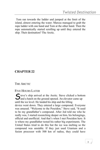 Twisted Destination g
Tom ran towards the ladder and jumped at the limit of the
island, almost entering the water. Marcus managed to grab the
rope ladder with one hand and Tom at the other hand. Then the
rope automatically started scrolling up until they entered the
ship. Their destination? The Arctic.
CHAPTER 22
THE ARCTIC
FIVE HOURS LATER
teve’s ship arrived at the Arctic. Steve clicked a bottom
and a hatch on the ground opened. An elevator came upSuntil the ice level. He landed his ship and the lifting
device went down. They entered a large compound. Everyone
was amazed. “Welcome to the Poseidon,” Steve said, “It used
to be my grandfather’s compound. After Jed told me who he
really was, I started researching deeper on him, his belongings,
official and unofficial. And that’s when I met Poseidon here. It
is where my grandfather tested his rather big experiments. The
United States tried to do this but the ice was melting so the
compound was unstable. If they just used Uranium and a
fusion processor with 500 km of radius, they could have
1
 