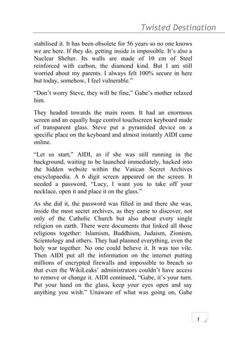 Twisted Destination g
stabilised it. It has been obsolete for 56 years so no one knows
we are here. If they do, getting inside is impossible. It’s also a
Nuclear Shelter. Its walls are made of 10 cm of Steel
reinforced with carbon, the diamond kind. But I am still
worried about my parents. I always felt 100% secure in here
but today, somehow, I feel vulnerable.”
“Don’t worry Steve, they will be fine,” Gabe’s mother relaxed
him.
They headed towards the main room. It had an enormous
screen and an equally huge control touchscreen keyboard made
of transparent glass. Steve put a pyramided device on a
specific place on the keyboard and almost instantly AIDI came
online.
“Let us start,” AIDI, as if she was still running in the
background, waiting to be launched immediately, hacked into
the hidden website within the Vatican Secret Archives
encyclopaedia. A 6 digit screen appeared on the screen. It
needed a password, “Lucy, I want you to take off your
necklace, open it and place it on the glass.”
As she did it, the password was filled in and there she was,
inside the most secret archives, as they came to discover, not
only of the Catholic Church but also about every single
religion on earth. There were documents that linked all those
religions together: Islamism, Buddhism, Judaism, Zionism,
Scientology and others. They had planned everything, even the
holy war together. No one could believe it. It was too vile.
Then AIDI put all the information on the internet putting
millions of encrypted firewalls and impossible to breach so
that even the WikiLeaks’ administrators couldn’t have access
to remove or change it. AIDI continued, “Gabe, it’s your turn.
Put your hand on the glass, keep your eyes open and say
anything you wish.” Unaware of what was going on, Gabe
1
 