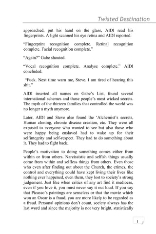 Twisted Destination g
approached, put his hand on the glass, AIDI read his
fingerprints. A light scanned his eye retina and AIDI reported:
“Fingerprint recognition complete. Retinal recognition
complete. Facial recognition complete.”
“Again?” Gabe shouted.
“Vocal recognition complete. Analyse complete.” AIDI
concluded.
“Fuck. Next time warn me, Steve. I am tired of hearing this
shit.”
AIDI inserted all names on Gabe’s List, found several
international schemes and those people’s most wicked secrets.
The myth of the thirteen families that controlled the world was
no longer a myth anymore.
Later, AIDI and Steve also found the ‘Alchemist’s secrets,
Human cloning, chronic disease creation, etc. They were all
exposed to everyone who wanted to see but also those who
were happy being enslaved had to wake up for their
selfintegrity and self-respect. They had to do something about
it. They had to fight back.
People’s motivation to doing something comes either from
within or from others. Narcissistic and selfish things usually
come from within and selfless things from others. Even those
who even after finding out about the Church, the crimes, the
control and everything could have kept living their lives like
nothing ever happened, even them, they lost to society’s strong
judgement. Just like when critics of any art find it mediocre,
even if you love it, you must never say it out loud. If you say
that Picasso’s paintings are senseless or that the movie which
won an Oscar is a fraud, you are more likely to be regarded as
a fraud. Personal opinions don’t count, society always has the
last word and since the majority is not very bright, statistically
1
 