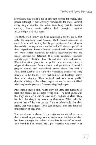 Twisted Destination g
secrets and had killed a lot of innocent people for money and
power although it was entirely responsible for most. Almost
every single country had done something bad to another
country. Even South Africa had conspired against
Mozambique and vice versa.
The Rothschild family had been responsible for the most. Not
only for imposing their Central Bank within countries to
control the world but they had helped politicians from all over
the world to destroy other countries and politicians to get rid of
their opposition. Some schemes worked and others created
civil wars within countries, rebellious organizations that are
never satisfied nor defeated. They used fraudulent financial
reports, rigged elections, Pay offs, extortion, sex, and murder.
The information given to the public was so severe that it
triggered the worst from citizens and politicians. Powerful
people burned and vandalized every place that had a
Rothschild symbol into it but the Rothschild themselves were
nowhere to be found. They had antinuclear facilities where
they were staying. Their official addresses were public
domain, shining in the yellow pages and on the internet, filled
with magisterial photos of mesmerising landscapes.
People paid them a visit. When they got there and managed to
hack the places, not a single living soul. The next guess was
that they had used a ship to leave earth, perhaps to Mars. They
had been building their houses on Mars since 2005 under the
pretext that NASA was testing if it was colonisable. But then
again, that was a guess from conspiracists and they have an
imagination of they own.
The world was in chaos. Every major nation started to move
their arsenal to get ready to war, some to attack because they
had been wronged and others to retaliate in case of an attack.
The world had an arsenal that, put together, was capable of
1
 