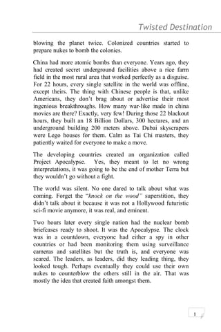 Twisted Destination g
blowing the planet twice. Colonized countries started to
prepare nukes to bomb the colonies.
China had more atomic bombs than everyone. Years ago, they
had created secret underground facilities above a rice farm
field in the most rural area that worked perfectly as a disguise.
For 22 hours, every single satellite in the world was offline,
except theirs. The thing with Chinese people is that, unlike
Americans, they don’t brag about or advertise their most
ingenious breakthroughs. How many war-like made in china
movies are there? Exactly, very few! During those 22 blackout
hours, they built an 18 Billion Dollars, 300 hectares, and an
underground building 200 meters above. Dubai skyscrapers
were Lego houses for them. Calm as Tai Chi masters, they
patiently waited for everyone to make a move.
The developing countries created an organization called
Project Apocalypse. Yes, they meant to let no wrong
interpretations, it was going to be the end of mother Terra but
they wouldn’t go without a fight.
The world was silent. No one dared to talk about what was
coming. Forget the “knock on the wood” superstition, they
didn’t talk about it because it was not a Hollywood futuristic
sci-fi movie anymore, it was real, and eminent.
Two hours later every single nation had the nuclear bomb
briefcases ready to shoot. It was the Apocalypse. The clock
was in a countdown, everyone had either a spy in other
countries or had been monitoring them using surveillance
cameras and satellites but the truth is, and everyone was
scared. The leaders, as leaders, did they leading thing, they
looked tough. Perhaps eventually they could use their own
nukes to counterblow the others still in the air. That was
mostly the idea that created faith amongst them.
1
 