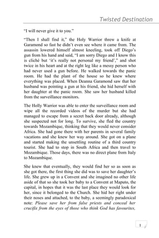 Twisted Destination g
“I will never give it to you.”
“Then I shall find it,” the Holy Warrior threw a knife at
Garamond so fast he didn’t even see where it came from. The
assassin lowered himself almost kneeling, took off Diego’s
gun from his hand and said, “I am sorry Diego and I know this
is cliché but ‘it’s really not personal my friend’,” and shot
twice in his heart and at the right leg like a messy person who
had never used a gun before. He walked towards the panic
room. He had the plant of the house so he knew where
everything was placed. When Deanna Garamond saw that her
husband was pointing a gun at his friend, she hid herself with
her daughter at the panic room. She saw her husband killed
from the surveillance monitors.
The Holly Warrior was able to enter the surveillance room and
wipe all the recorded videos of the murder but she had
managed to escape from a secret back door already, although
she suspected not for long. To survive, she fled the country
towards Mozambique, thinking that they would never consider
Africa. She had gone there with her parents in several family
vacations and she knew her way around. She got on a plane
and started making the unsettling routine of a third country
tourist. She had to stop in South Africa and then travel to
Mozambique. Those days, there was no direct plane from Italy
to Mozambique.
She knew that eventually, they would find her so as soon as
she got there, the first thing she did was to save her daughter’s
life. She grew up in a Convent and she imagined no other life
aside of that so she took her baby to a Convent at Maputo, the
capital, in hopes that it was the last place they would look for
her, since it belonged to the Church. She hid her right under
their noses and attached, to the baby, a seemingly paradoxical
note: Please save her from false priests and conceal her
crucifix from the eyes of those who think God has favourites,
1
 