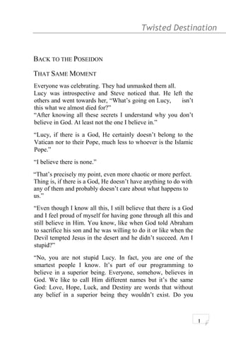 Twisted Destination g
BACK TO THE POSEIDON
THAT SAME MOMENT
Everyone was celebrating. They had unmasked them all.
Lucy was introspective and Steve noticed that. He left the
others and went towards her, “What’s going on Lucy, isn’t
this what we almost died for?”
“After knowing all these secrets I understand why you don’t
believe in God. At least not the one I believe in.”
“Lucy, if there is a God, He certainly doesn’t belong to the
Vatican nor to their Pope, much less to whoever is the Islamic
Pope.”
“I believe there is none.”
“That’s precisely my point, even more chaotic or more perfect.
Thing is, if there is a God, He doesn’t have anything to do with
any of them and probably doesn’t care about what happens to
us.”
“Even though I know all this, I still believe that there is a God
and I feel proud of myself for having gone through all this and
still believe in Him. You know, like when God told Abraham
to sacrifice his son and he was willing to do it or like when the
Devil tempted Jesus in the desert and he didn’t succeed. Am I
stupid?”
“No, you are not stupid Lucy. In fact, you are one of the
smartest people I know. It’s part of our programming to
believe in a superior being. Everyone, somehow, believes in
God. We like to call Him different names but it’s the same
God: Love, Hope, Luck, and Destiny are words that without
any belief in a superior being they wouldn’t exist. Do you
1
 