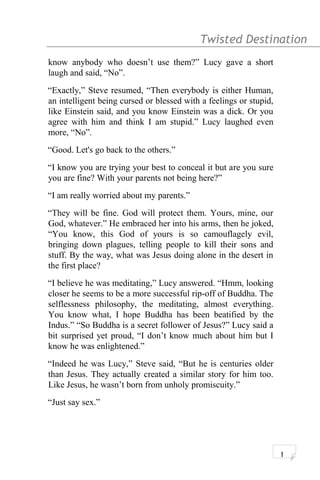 Twisted Destination g
know anybody who doesn’t use them?” Lucy gave a short
laugh and said, “No”.
“Exactly,” Steve resumed, “Then everybody is either Human,
an intelligent being cursed or blessed with a feelings or stupid,
like Einstein said, and you know Einstein was a dick. Or you
agree with him and think I am stupid.” Lucy laughed even
more, “No”.
“Good. Let's go back to the others.”
“I know you are trying your best to conceal it but are you sure
you are fine? With your parents not being here?”
“I am really worried about my parents.”
“They will be fine. God will protect them. Yours, mine, our
God, whatever.” He embraced her into his arms, then he joked,
“You know, this God of yours is so camouflagely evil,
bringing down plagues, telling people to kill their sons and
stuff. By the way, what was Jesus doing alone in the desert in
the first place?
“I believe he was meditating,” Lucy answered. “Hmm, looking
closer he seems to be a more successful rip-off of Buddha. The
selflessness philosophy, the meditating, almost everything.
You know what, I hope Buddha has been beatified by the
Indus.” “So Buddha is a secret follower of Jesus?” Lucy said a
bit surprised yet proud, “I don’t know much about him but I
know he was enlightened.”
“Indeed he was Lucy,” Steve said, “But he is centuries older
than Jesus. They actually created a similar story for him too.
Like Jesus, he wasn’t born from unholy promiscuity.”
“Just say sex.”
1
 