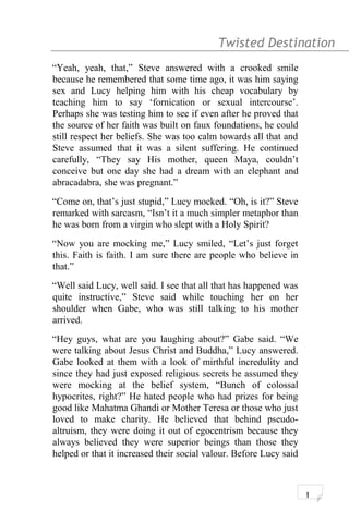 Twisted Destination g
“Yeah, yeah, that,” Steve answered with a crooked smile
because he remembered that some time ago, it was him saying
sex and Lucy helping him with his cheap vocabulary by
teaching him to say ‘fornication or sexual intercourse’.
Perhaps she was testing him to see if even after he proved that
the source of her faith was built on faux foundations, he could
still respect her beliefs. She was too calm towards all that and
Steve assumed that it was a silent suffering. He continued
carefully, “They say His mother, queen Maya, couldn’t
conceive but one day she had a dream with an elephant and
abracadabra, she was pregnant.”
“Come on, that’s just stupid,” Lucy mocked. “Oh, is it?” Steve
remarked with sarcasm, “Isn’t it a much simpler metaphor than
he was born from a virgin who slept with a Holy Spirit?
“Now you are mocking me,” Lucy smiled, “Let’s just forget
this. Faith is faith. I am sure there are people who believe in
that.”
“Well said Lucy, well said. I see that all that has happened was
quite instructive,” Steve said while touching her on her
shoulder when Gabe, who was still talking to his mother
arrived.
“Hey guys, what are you laughing about?” Gabe said. “We
were talking about Jesus Christ and Buddha,” Lucy answered.
Gabe looked at them with a look of mirthful incredulity and
since they had just exposed religious secrets he assumed they
were mocking at the belief system, “Bunch of colossal
hypocrites, right?” He hated people who had prizes for being
good like Mahatma Ghandi or Mother Teresa or those who just
loved to make charity. He believed that behind pseudo-
altruism, they were doing it out of egocentrism because they
always believed they were superior beings than those they
helped or that it increased their social valour. Before Lucy said
1
 
