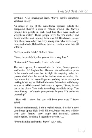 Twisted Destination g
anything, AIDI interrupted them, “Steve, there’s something
you have to see.”
An image of one of the surveillance cameras outside the
compound showed a man in robotic armour like Steve’s
holding two people in each hand like they were made of
weightless matter. Those people were Steve’s mother and
father and the man holding them was Jed Henchman. Beside
him, there were other two very strong men who were clearly
twins and a lady. Behind them, there were a few more than 20
soldiers.
“AIDI, open the hatch,” Ordered Steve.
“Steve, the probability that you survive is very low.”
“Just open it.” Steve ordered more infuriated.
The hatch opened, Jed entered with the twins, Steve’s parents
and Jessica. Jed despised her. She was born with a silver spoon
in her mouth and never had to fight for anything. After his
parents died when he was 6, he had to learn to survive. Her
importance into the assemblage was nothing but an attempt to
making it less sexist. Behind him were 24 soldiers with heavy
armour as AIDI counted. Jed started to speak, “Steve, let me
cut to the chase. You made something incredible today. You
made history. Let’s trade, your parents for your AI’s exclusive
ownership.”
“How will I know that you will keep your word?” Steve
asked.
“Because unfortunately I am a logical person. But don’t have
your hopes up too high. I will kill you, but at least you will die
with your family. Very tragic and beautiful. Almost
shakesperian. You have 5 seconds to decide, 4…”
“I would advise against that Steve,” AIDI said.
1
 