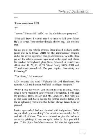 Twisted Destination g
“3”
“I have no options AIDI.
“2”
I accept,” Steve said, “AIDI, run the administrator program.”
“Nice call Steve. I would hate it to have to kill your father.
He’s so sweet. Your mother though, she bit me. I am not into
that.”
Jed got out of the robotic armour, Steve placed his hand on the
panel and he followed. AIDI ran the administrator program
and at the screen appeared: change administrator A to B? Steve
got off the robotic armour, went next to the panel and placed
his hand on the keyboard glass. Steve followed. A transfer was
effectuated. 10, 20, 30, 50, 70, 90 and finally 100%. AIDI said,
“Transference completed. Do you require Formatting and
Rebooting?”
“Yes please,” Jed answered.
AIDI restarted and said, “Welcome Mr. Jed Henchman. My
name is AIDI and I am an Artificial Intelligent Program. ”
“Wow, I love her voice,” Jed fixated his eyes at Steve, “Now,
since I have reclaimed your creation’s ownership, I will keep
my promise. Boys, let Mr. and Ms. Lotch go”. The twins did
as they were told, Steve hugged his mother and his father with
the enlightening realisation that he had always taken them for
granted.
Jessica approached Jed and shouted with indignation, “What
do you think you are doing? Our mission was to take the AI
and kill all of them. You were ordered to give the software
exclusive privilege to me, so again, who da fuck you think
you…” She didn’t finish her sentence. Jed shot her right in the
1
 