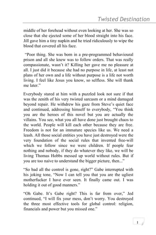 Twisted Destination g
middle of her forehead without even looking at her. She was so
close that she ejected some of her blood straight into his face.
Jill gave him a tiny napkin and he tried ridiculously to wipe the
blood that covered all his face.
“Poor thing. She was born in a pre-programmed behavioural
prison and all she knew was to follow orders. That was really
compassionate, wasn’t it? Killing her gave me no pleasure at
all. I just did it because she had no purpose in life, at least not
plans of her own and a life without purpose is a life not worth
living. I feel like Jesus you know, so selfless. She will thank
me later.”
Everybody stared at him with a puzzled look not sure if that
was the zenith of his very twisted sarcasm or a mind damaged
beyond repair. He withdrew his gaze from Steve’s quiet face
and continued, addressing himself to everybody, “You think
you are the heroes of this novel but you are actually the
villains. You see, what you all have done just brought chaos to
the world. People will kill each other because they are free.
Freedom is not for an immature species like us. We need a
leash. All those social entities you have just destroyed were the
very foundation of the social rules that invented free-will
which we follow since we were children. If people fear
nothing and nobody, if they do whatever they like, we will be
living Thomas Hobbs messed up world without rules. But if
you are too naive to understand the bigger picture, then...”
“So bad all the control is gone, right?” Gabe interrupted with
his joking tone, “Now I can tell you that you are the ugliest
motherfucker I have ever seen. It finally came out. I was
holding it out of good manners.”
“Oh Gabe. It’s Gabe right? This is far from over,” Jed
continued, “I will fix your mess, don’t worry. You destroyed
the three most effective tools for global control: religion,
financials and power but you missed one.”
1
 