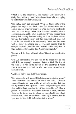 Twisted Destination g
“What is it? The apocalypse, you wacko?” Gabe said with a
dorky face, infinitely more irritated than Steve who was trying
to understand what Jed was saying.
“No Gabe, fear,” Jed answered, “You see Gabe, 90% of the
people you respect, you do so out of fear because they hold a
certain amount of power over you. What the world needs is to
fear the same thing. When two powerful enemies have a
common enemy, unlike what is said, they try and conquer their
enemy individually because doing so is an indirect victory
towards their natural enemy and they could kill each other just
to be the one who kills the new enemy. When the little man
with a funny moustache and a Jewicidal agenda tried to
conquer the world, the USA and the URSS did exactly that. If
they had joined forces, in a day, Nazis would perish.”
“So you will let them kill each other,” Gabe tried to solve the
puzzle.
“No. An uncontrolled war can lead to the apocalypse as you
said. I’ll give to people something better, a God. The fear of
the same God, Me. In the case of the two countries. I would
give to these two great nations who can’t stand each other, an
alien invasion.
“And how will you do that?” Lucy asked.
“It’s obvious, he will use AIDI to bring mayhem to the world,”
Steve answered. Jed smiled at Steve and said, “Obvious
indeed. Sometimes I cry inside my room lamenting that you
are my nemesis, not a partner. I mean, can you imagine what
God and the Devil could achieve if they joined forces? I know
you do. Whatever it is, it would be flawless. And ah," He shot
Gabe on the torso, next to where no man should ever shoot
another man. Then he continues, "Fear. I just created fear in
you, now it's time AIDI inflicts fear in the world."
1
 