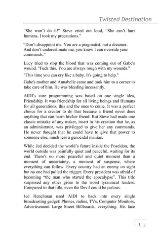 Twisted Destination g
“She won’t do it!” Steve cried out loud, “She can’t hurt
humans. I took my precautions.”
“Don’t disappoint me. You are a pragmatist, not a dreamer.
And don’t underestimate me, you know I can override your
commands.”
Lucy tried to stop the blood that was coming out of Gabe's
wound. "Fuck this. You are always rough with my wounds."
"This time you can cry like a baby. It's going to help."
Gabe's mother and Annabelle came and took him to a corner to
take care of him. He was bleeding incessantly.
AIDI’s core programming was based on one single idea,
Friendship. It was friendship for all living beings and Humans
for all generations, this and the ones to come. It was a perfect
choice for a creator to do that because a friend never does
anything that can harm his/her friend. But Steve had made one
classic mistake of any maker, insert in his creation that he, as
an administrator, was privileged to give her any commands.
He never thought that he could have to give that power to
someone else, much less a genocidal maniac.
While Jed decided the world’s future inside the Poseidon, the
world outside was painfully quiet and peaceful, waiting for its
end. There's no more peaceful and quiet moment than a
moment of uncertainty, a moment of suspense, where
everything can follow. Every country had an enemy on sight
but no one had pulled the trigger. Every president was afraid of
becoming “the man who started the apocalypse”. This title
surpassed any other given to the worst tyrannical leaders.
Compared to that title, even the Devil could be jealous.
Jed Henchman used AIDI to hack into every single
broadcasting gadget: Phones, radios, TVs, Computer Monitors,
Advertisement Large Street Billboards, everything. His face
1
 