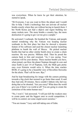 Twisted Destination g
was everywhere. When he knew he got their attention, he
started to speak,
“Hi Everyone, I see you want to blow the planet and I would
like to help. I hold a technology that can activate all nuclear
bombs exactly where they are without having to launch them. I
bet North Korea just had a déjàvú and regret building too
many rockets now. The more bombs a country has, the more
destruction it’s going to get. Let me give a sample.”
He activated 2 warheads. He bombed the Vatican, and people
started wondering why the Vatican was keeping nuclear
warheads in the first place but then he showed a dynamic
feature of his software and used the closest nuclear launching
platform to bomb the wall of Mecca. He picked nuclear
bombs that had no other similar bomb close to create a chain
reaction. He was precise. Millions died. Then he posed the
camera back to him and resumed, “As I was saying. Your
creations will be your demise. These nuclear bombs you have,
when joined, can blow the planet Neptune through its core and
since Earth is just 1/4 of Neptune, well, the Math gets pretty
easy even Einstein would solve it. When the time reaches
00:00, it’s going to be a beautiful view of Reveillon fireworks
for the aliens. That’s all for now. Bye.”
And he kept broadcasting his image with the camera pointing
towards a big clock that seemed to go faster than usual. It said
they had only 20 minutes. Steve couldn’t fathom why Jed was
doing that so he shouted, “Are you crazy? What does the world
give you if there’s no world at all? You are going to create the
extinction of the entire human race.”
“No, I won’t,” Jed answered, “I will just kill the weakest ones
to create panic and the biggest ones to avoid competition. I
will be in control, not some stupid secret societies.”
“You are insane.” Lucy said still taking care of Gabe.
1
 