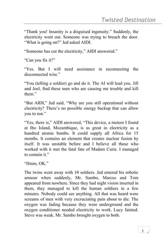 Twisted Destination g
“Thank you! Insanity is a disguised ingenuity.” Suddenly, the
electricity went out. Someone was trying to breach the door.
“What is going on?” Jed asked AIDI.
“Someone has cut the electricity,” AIDI answered.”
“Can you fix it?”
“Yes. But I will need assistance in reconnecting the
disconnected wire.”
“You (telling a soldier) go and do it. The AI will lead you. Jill
and Joel, find these men who are causing me trouble and kill
them.”
“But AIDI,” Jed said, “Why are you still operational without
electricity? There’s no possible energy backup that can allow
you to run.”
“Yes, there is,” AIDI answered, “This device, a meteor I found
at Ibo Island, Mozambique, is as great in electricity as a
hundred atomic bombs. It could supply all Africa for 15
months. It contains an element that creates nuclear fusion by
itself. It was unstable before and I believe all those who
worked with it met the fatal fate of Madam Curie. I managed
to contain it.”
“Hmm, OK.”
The twins went away with 10 soldiers. Jed entered his robotic
armour when suddenly, Mr. Sambo, Marcus and Tom
appeared from nowhere. Since they had night vision inserted in
them, they managed to kill the human soldiers in a few
minutes. Nobody could see anything. All that was heard were
screams of men with very excruciating pain about to die. The
oxygen was fading because they were underground and the
oxygen conditioner needed electricity to work. Lucy fainted.
Steve was weak. Mr. Sambo brought oxygen to both.
1
 