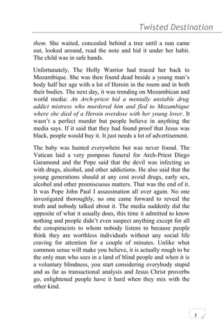 Twisted Destination g
them. She waited, concealed behind a tree until a nun came
out, looked around, read the note and hid it under her habit.
The child was in safe hands.
Unfortunately, The Holly Warrior had traced her back to
Mozambique. She was then found dead beside a young man’s
body half her age with a lot of Heroin in the room and in both
their bodies. The next day, it was trending on Mozambican and
world media: An Arch-priest hid a mentally unstable drug
addict mistress who murdered him and fled to Mozambique
where she died of a Heroin overdose with her young lover. It
wasn’t a perfect murder but people believe in anything the
media says. If it said that they had found proof that Jesus was
black, people would buy it. It just needs a lot of advertisement.
The baby was hunted everywhere but was never found. The
Vatican laid a very pompous funeral for Arch-Priest Diego
Garamond and the Pope said that the devil was infecting us
with drugs, alcohol, and other addictions. He also said that the
young generations should at any cost avoid drugs, early sex,
alcohol and other promiscuous matters. That was the end of it.
It was Pope John Paul I assassination all over again. No one
investigated thoroughly, no one came forward to reveal the
truth and nobody talked about it. The media suddenly did the
opposite of what it usually does, this time it admitted to know
nothing and people didn’t even suspect anything except for all
the conspiracists to whom nobody listens to because people
think they are worthless individuals without any social life
craving for attention for a couple of minutes. Unlike what
common sense will make you believe, it is actually rough to be
the only man who sees in a land of blind people and when it is
a voluntary blindness, you start considering everybody stupid
and as far as transactional analysis and Jesus Christ proverbs
go, enlightened people have it hard when they mix with the
other kind.
1
 