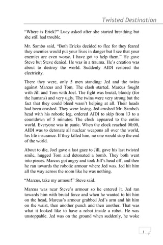 Twisted Destination g
“Where is Erick?” Lucy asked after she started breathing but
she still had trouble.
Mr. Sambo said, “Both Ericks decided to flee for they feared
they enemies would put your lives in danger but I see that your
enemies are even worse. I have got to help them.” He gave
Steve but Steve denied. He was in a trauma. He’s creation was
about to destroy the world. Suddenly AIDI restored the
electricity.
There they were, only 5 men standing: Jed and the twins
against Marcus and Tom. The clash started. Marcus fought
with Jill and Tom with Joel. The fight was brutal, bloody (for
the humans) and very ugly. The twins were very strong but the
fact that they could bleed wasn’t helping at all. Their heads
had been crushed. They were losing. Jed crushed Mr. Sambo's
head with his robotic leg, ordered AIDI to skip from 13 to a
countdown of 5 minutes. The clock appeared to the entire
world. Everyone was in panic. When the clock reached 00:00,
AIDI was to detonate all nuclear weapons all over the world,
his life insurance. If they killed him, no one would stop the end
of the world.
About to die, Joel gave a last gaze to Jill, gave his last twisted
smile, hugged Tom and detonated a bomb. They both went
into pieces. Marcus got angry and took Jill’s head off, and then
he ran towards the robotic armour where Jed was. Jed hit him
all the way across the room like he was nothing.
“Marcus, take my armour!” Steve said.
Marcus was near Steve’s armour so he entered it. Jed ran
towards him with brutal force and when he wanted to hit him
on the head, Marcus’s armour grabbed Jed’s arm and hit him
on the waist, then another punch and then another. That was
what it looked like to have a robot inside a robot. He was
unstoppable. Jed was on the ground when suddenly, he woke
1
 