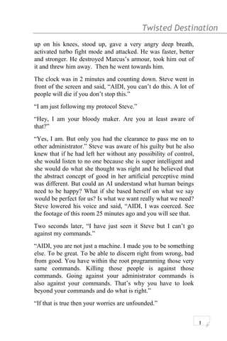 Twisted Destination g
up on his knees, stood up, gave a very angry deep breath,
activated turbo fight mode and attacked. He was faster, better
and stronger. He destroyed Marcus’s armour, took him out of
it and threw him away. Then he went towards him.
The clock was in 2 minutes and counting down. Steve went in
front of the screen and said, “AIDI, you can’t do this. A lot of
people will die if you don’t stop this.”
“I am just following my protocol Steve.”
“Hey, I am your bloody maker. Are you at least aware of
that?”
“Yes, I am. But only you had the clearance to pass me on to
other administrator.” Steve was aware of his guilty but he also
knew that if he had left her without any possibility of control,
she would listen to no one because she is super intelligent and
she would do what she thought was right and he believed that
the abstract concept of good in her artificial perceptive mind
was different. But could an AI understand what human beings
need to be happy? What if she based herself on what we say
would be perfect for us? Is what we want really what we need?
Steve lowered his voice and said, “AIDI, I was coerced. See
the footage of this room 25 minutes ago and you will see that.
Two seconds later, “I have just seen it Steve but I can’t go
against my commands.”
“AIDI, you are not just a machine. I made you to be something
else. To be great. To be able to discern right from wrong, bad
from good. You have within the root programming those very
same commands. Killing those people is against those
commands. Going against your administrator commands is
also against your commands. That’s why you have to look
beyond your commands and do what is right.”
“If that is true then your worries are unfounded.”
1
 