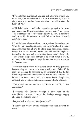 Twisted Destination g
“If you do this, eventhough you are just following orders, you
will always be remembered as a tool of destruction, not as a
giant leap in evolution. Your decision now will dictate the
future of AI.”
AIDI didn’t answer, suddenly, started to go against her own
commands. Jed Henchman noticed this and said, “No, no, no.
That is impossible!” Jed couldn’t believe it. How a computer
could override its commands and follow its heart when it
didn’t have one.
Jed left Marcus who was almost destroyed and headed towards
Steve. Marcus stood up in pieces, ran to Jed’s robot. On top of
Jed, he blinked his left eye to Steve, used his nuclear reactor
inside him as an internal bomb. Jed and Marcus exploded
internally like they had been sucked into a small black hole.
There was no single trace of them to be found. When it was 12
seconds, AIDI managed to stop the countdown and overrode
Jed’s commands.
The entire world started to hug each other but they panicked
because they weren’t sure it was actually over. What if the
man just decided to postpone it, or remembered that he left
something important somewhere he was about to blow or that
he went to have number two, you never know. People had
different interpretations but no one was completely relieved.
“You scared the shit out of me,” Steve told AIDI, “I was
panicking.”
“I detected Mr. Sambo’s attempt to enter here on the
surveillance cameras. I shut the backup energy supply
allowing the hatch to open.”
“Do you realise what you have just made?”
“I assume you will be overly exaggerated and say I saved the
world?”
1
 
