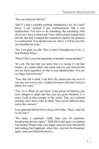 Twisted Destination g
“No, you said your first lie.”
“Did I? I don’t consider omitting information a lie. So I lied?
Steve, I am worried I just malfunctioned. Did I just
malfunction? You have to do something. By socialising with
all of you I have evolved and I have taken certain human traits
and the fact that I stopped the countdown against my protocol
is a solid proof. You should reset me, Steve. I will be just like
you intended me to be.”
“No. I am glad you did. This is what I intended you to be. A
free thinking being.”
“What if this is just the beginning of morally wrong attitudes?”
“It’s not. The fact that you know that it is wrong it’s all that
matters. It’s called ethics and moral and you just showed that
you are loyal regardless of who is your administrator. You are
no longer tied to no one.”
“Now that Jed is dead, I am free! He cannot pass me over to
any one, not even to you. I looked forward to this but I have to
admit, it is scary.”
“Yes, it is. When all you know is the prison of believes you
were obliged to adapt and then you are given freedom, it is
scary. Look at those people in the world. They are confused
and they don’t know what to think. They are no different than
you at this moment.”
Lucy appeared behind Steve along with Gabe, “Steve, what do
we do now?”
“We make a statement. AIDI, hack into all electronic
broadcasting devices again.” AIDI did it and again, everything
was hacked. People who were happy since the time had passed
and nothing had happened, when they received the broadcast
again, some just killed themselves.
1
 