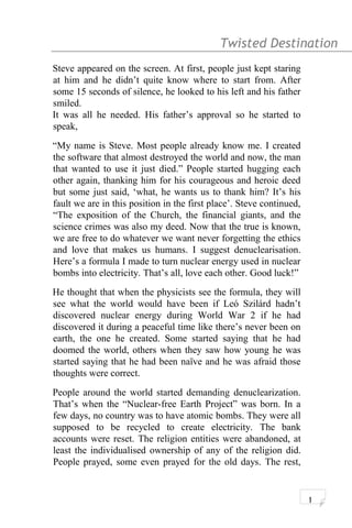 Twisted Destination g
Steve appeared on the screen. At first, people just kept staring
at him and he didn’t quite know where to start from. After
some 15 seconds of silence, he looked to his left and his father
smiled.
It was all he needed. His father’s approval so he started to
speak,
“My name is Steve. Most people already know me. I created
the software that almost destroyed the world and now, the man
that wanted to use it just died.” People started hugging each
other again, thanking him for his courageous and heroic deed
but some just said, ‘what, he wants us to thank him? It’s his
fault we are in this position in the first place’. Steve continued,
“The exposition of the Church, the financial giants, and the
science crimes was also my deed. Now that the true is known,
we are free to do whatever we want never forgetting the ethics
and love that makes us humans. I suggest denuclearisation.
Here’s a formula I made to turn nuclear energy used in nuclear
bombs into electricity. That’s all, love each other. Good luck!”
He thought that when the physicists see the formula, they will
see what the world would have been if Leó Szilárd hadn’t
discovered nuclear energy during World War 2 if he had
discovered it during a peaceful time like there’s never been on
earth, the one he created. Some started saying that he had
doomed the world, others when they saw how young he was
started saying that he had been naïve and he was afraid those
thoughts were correct.
People around the world started demanding denuclearization.
That’s when the “Nuclear-free Earth Project” was born. In a
few days, no country was to have atomic bombs. They were all
supposed to be recycled to create electricity. The bank
accounts were reset. The religion entities were abandoned, at
least the individualised ownership of any of the religion did.
People prayed, some even prayed for the old days. The rest,
1
 