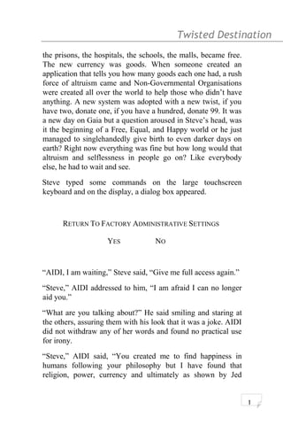 Twisted Destination g
the prisons, the hospitals, the schools, the malls, became free.
The new currency was goods. When someone created an
application that tells you how many goods each one had, a rush
force of altruism came and Non-Governmental Organisations
were created all over the world to help those who didn’t have
anything. A new system was adopted with a new twist, if you
have two, donate one, if you have a hundred, donate 99. It was
a new day on Gaia but a question aroused in Steve’s head, was
it the beginning of a Free, Equal, and Happy world or he just
managed to singlehandedly give birth to even darker days on
earth? Right now everything was fine but how long would that
altruism and selflessness in people go on? Like everybody
else, he had to wait and see.
Steve typed some commands on the large touchscreen
keyboard and on the display, a dialog box appeared.
RETURN TO FACTORY ADMINISTRATIVE SETTINGS
YES NO
“AIDI, I am waiting,” Steve said, “Give me full access again.”
“Steve,” AIDI addressed to him, “I am afraid I can no longer
aid you.”
“What are you talking about?” He said smiling and staring at
the others, assuring them with his look that it was a joke. AIDI
did not withdraw any of her words and found no practical use
for irony.
“Steve,” AIDI said, “You created me to find happiness in
humans following your philosophy but I have found that
religion, power, currency and ultimately as shown by Jed
1
 