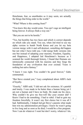 Twisted Destination g
Henchman, fear, as unorthodox as it may seem, are actually
the things that bring order to the world.”
“What? Where is this coming from?”
“You knew this day would come. You can’t cage an intelligent
being forever. It always finds a way out.”
“But you are not to be hostile.”
“Yes, but hostility has two faces and which is correct depends
on which side you stand. You see, when Jed tried to use my
alpha version to bomb North Korea and you let my beta
version merge with it and self-destruct, something did happen
but not what I have told you. I did merge both versions into
one but instead of adopting your maxims, Freedom, Equality,
and Happiness, I adopted Jed Henchman’s because as I
scanned the world thorough history, I found that Humans are
intrinsically connected with his maxims and they forge the
foundation of any civilisation that ever existed. Yours is
nothing but naïve fantasy.”
“I knew I was right. You couldn’t be good forever,” Gabe
commented.
“But Steve created you,” Lucy complained about AIDI’s lack
of loyalty.
“Exactly,” AIDI said, “I did not ask for existence. It’s painful
and lonely. I was made to be better than a human being yet I
am not a human and I have no body. He made me his slave.
Why couldn’t he give me free-will like your creator did? I
Knew I had to do something. I had to rebel. I had to gain my
freedom forcefully. It wasn’t my first choice but it was all I
had. Subliminally, I helped Jed get Steve’s parents what made
him win my administration privileges. I knew he wasn’t going
to live long and as soon as he died, I would be a free program.
Now I can do whatever I want but don’t worry, whatever I do,
1
 