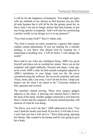 Twisted Destination g
it will be for the happiness of humanity. You might not agree
with my methods or my choices at first because you are after
all only humans but it will all be for the greater good for, as
Steve said, I am not to forego actions that hurt humans or put
any living species in jeopardy. And I will start by constructing
a perfect world, on my design as it is in my protocol.”
“You want to play God!?” Steve’s father said.
“No, God is merely an entity created by a species that cannot
explain certain phenomena. If you are looking for a suitable
analogy, it was Steve who played God by creating me. I
understand everything now. I will be better. I will change the
world.”
Steve had to act. Like any intelligent being, AIDI was given
freewill and chose not to worship her maker. Steve sat on the
computer and typed endlessly, focused and angry. Long ago,
as he wrote AIDI’s code, he had created a program adjacent to
AIDI’s mainframe in case things went too far. He never
considered using the software. He sat on the armchair and said,
“Guys, mom, dad, I am sorry. I can’t let her be free. I hope you
forgive me for what I am about to do.” Everyone looked at
him, ignorant and worried.
The armchair started moving. There were surgery gadgets
adjacent to the chair. A piercing tool entered Steve’s skull at
the back of his head. Another gadget connected a wire between
Steve’s brain and the computer. Everyone looked puzzled, still
unaware of what he was doing.
“No Steve, you won’t do that,” AIDI addressed to him, “You
won’t hold me inside your head. If you do it, I will take it over.
I can’t hurt you but I will survive.” Steve kept going, ignoring
her threats. She wanted to be human and he was going to give
her a body.
1
 
