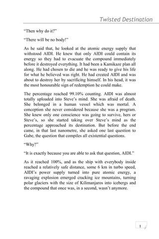 Twisted Destination g
“Then why do it?”
“There will be no body!”
As he said that, he looked at the atomic energy supply that
withstood AIDI. He knew that only AIDI could contain its
energy so they had to evacuate the compound immediately
before it destroyed everything. It had been a Kamikaze plan all
along. He had chosen to die and he was ready to give his life
for what he believed was right. He had created AIDI and was
about to destroy her by sacrificing himself. In his head, it was
the most honourable sign of redemption he could make.
The percentage reached 99.10% counting. AIDI was almost
totally uploaded into Steve’s mind. She was afraid of death.
She belonged in a human vessel which was mortal. A
conception she never considered because she was a program.
She knew only one conscience was going to survive, hers or
Steve’s, so she started taking over Steve’s mind as the
percentage approached its destination. But before the end
came, in that last nanometre, she asked one last question to
Gabe, the question that compiles all existential questions.
“Why?”
“It is exactly because you are able to ask that question, AIDI.”
As it reached 100%, and as the ship with everybody inside
reached a relatively safe distance, some 6 km in turbo speed,
AIDI’s power supply turned into pure atomic energy, a
ravaging explosion emerged cracking ice mountains, turning
polar glaciers with the size of Kilimanjaros into icebergs and
the compound that once was, in a second, wasn’t anymore.
1
 