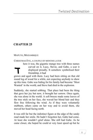 Twisted Destination g
CHAPTER 25
MAPUTO, MOZAMBIQUE
CHRISTMAS EVE, A COUPLE OF MONTHS LATER
here it was, the gigantic mango tree with three names
carved on it, Lucy, Stevie, and Gabe, a scar it
displayed proudly. It somehow symbolised their
friendship, it had
grown and aged with them. Lucy had been sitting on that old
round log of wood for a while, not expecting anybody to show
up this time. Gabe was hiding for his family had become ‘Most
Wanted’ in the world, and Steve had died in the explosion.
Suddenly, she started sobbing. That place had been the thing
that gave her joy but now, it brought her sorrow. Once again,
she was alone in the world. A soft breeze made some leaves of
the tree stick on her face, she waved her blond hair and they
flew free following the wind. As if they were voluntarily
stubborn, others came on her way and to avoid them, she
moved her head facing north.
It was still far but the indistinct figure at the edge of the sandy
road made her smile. He hadn’t forgotten her, Gabe had come.
At least she wouldn’t grief alone. She still had Gabe. As he
came closer, she hoped he could at very least speed up but he
1
T
 
