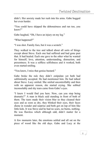 Twisted Destination g
didn’t. Her anxiety made her rush into his arms. Gabe hugged
her even harder.
“You could have skipped the debonairness and ran too, you
know?”
Gabe laughed, “Oh, I have an injury on my leg.”
“What happened?”
“I was shot. Family foes, but it was a scratch.”
They walked to the tree and talked about all sorts of things
except about Steve. Each one had suffered and had gone past
that. It had healed. Each one gave to the other what he wanted
for himself, love, attention, understanding, distraction, and
presentness. It was a selfless selfishness and it worked, both
even started smiling.
“You know, I miss that genius bastard.”
Gabe broke the rule they didn’t estipulate yet both had
subliminally accepted. He had mentioned him. He had talked
about Steve. Lucy smiled. She smiled uncontrollably and then
with no apparent reason, she started crying. She sobbed
inconsolably and shy tears came from Gabe’s eyes.
“I knew I would find you here. Now, can you stop being
dramatic?” A man in black said standing in front of both of
them. The tears made their vision blur so they cleaned their
eyes and as soon as dry, they blinked their eyes, their faces
shone in wonder and surprise and both got on top of him like
little kids. It was Steve and he had no scars, no burns, nothing.
He was flawless which although odd, didn’t matter for a
moment.
A few moments later, the emotions settled and all sat on the
piece of wood like the old days. Gabe and Lucy at the
1
 