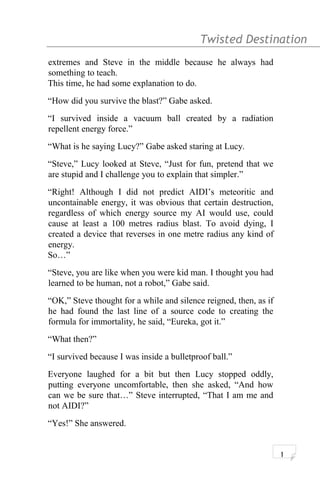 Twisted Destination g
extremes and Steve in the middle because he always had
something to teach.
This time, he had some explanation to do.
“How did you survive the blast?” Gabe asked.
“I survived inside a vacuum ball created by a radiation
repellent energy force.”
“What is he saying Lucy?” Gabe asked staring at Lucy.
“Steve,” Lucy looked at Steve, “Just for fun, pretend that we
are stupid and I challenge you to explain that simpler.”
“Right! Although I did not predict AIDI’s meteoritic and
uncontainable energy, it was obvious that certain destruction,
regardless of which energy source my AI would use, could
cause at least a 100 metres radius blast. To avoid dying, I
created a device that reverses in one metre radius any kind of
energy.
So…”
“Steve, you are like when you were kid man. I thought you had
learned to be human, not a robot,” Gabe said.
“OK,” Steve thought for a while and silence reigned, then, as if
he had found the last line of a source code to creating the
formula for immortality, he said, “Eureka, got it.”
“What then?”
“I survived because I was inside a bulletproof ball.”
Everyone laughed for a bit but then Lucy stopped oddly,
putting everyone uncomfortable, then she asked, “And how
can we be sure that…” Steve interrupted, “That I am me and
not AIDI?”
“Yes!” She answered.
1
 