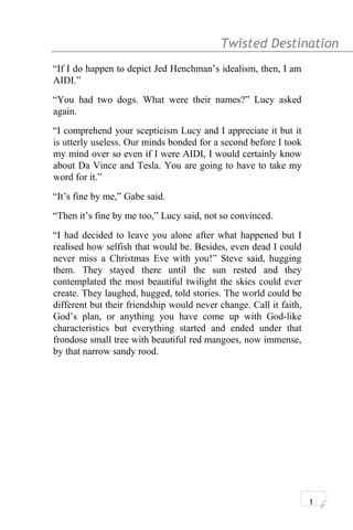 Twisted Destination g
“If I do happen to depict Jed Henchman’s idealism, then, I am
AIDI.”
“You had two dogs. What were their names?” Lucy asked
again.
“I comprehend your scepticism Lucy and I appreciate it but it
is utterly useless. Our minds bonded for a second before I took
my mind over so even if I were AIDI, I would certainly know
about Da Vince and Tesla. You are going to have to take my
word for it.”
“It’s fine by me,” Gabe said.
“Then it’s fine by me too,” Lucy said, not so convinced.
“I had decided to leave you alone after what happened but I
realised how selfish that would be. Besides, even dead I could
never miss a Christmas Eve with you!” Steve said, hugging
them. They stayed there until the sun rested and they
contemplated the most beautiful twilight the skies could ever
create. They laughed, hugged, told stories. The world could be
different but their friendship would never change. Call it faith,
God’s plan, or anything you have come up with God-like
characteristics but everything started and ended under that
frondose small tree with beautiful red mangoes, now immense,
by that narrow sandy rood.
1
 