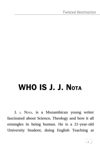 Twisted Destination g
WHO IS J. J. NOTA
J. J. NOTA, is a Mozambican young writer
fascinated about Science, Theology and how it all
entangles in being human. He is a 21-year-old
University Student, doing English Teaching at
1
 