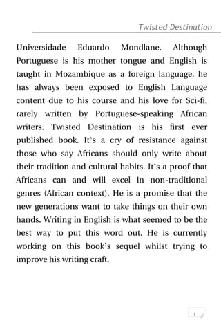 Twisted Destination g
Universidade Eduardo Mondlane. Although
Portuguese is his mother tongue and English is
taught in Mozambique as a foreign language, he
has always been exposed to English Language
content due to his course and his love for Sci-fi,
rarely written by Portuguese-speaking African
writers. Twisted Destination is his first ever
published book. It’s a cry of resistance against
those who say Africans should only write about
their tradition and cultural habits. It’s a proof that
Africans can and will excel in non-traditional
genres (African context). He is a promise that the
new generations want to take things on their own
hands. Writing in English is what seemed to be the
best way to put this word out. He is currently
working on this book’s sequel whilst trying to
improve his writing craft.
1
 