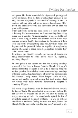Twisted Destination g
youngness. His looks resembled the nightmarish prototypical
Devil, not the one from the bible who had been an angel in the
past, the one everybody is so afraid of meeting in Hell, a
creature with red skin and horns, square shaped nose, filthy
mouth and animalised body. It’s incredible how an idea can
grow inside people.
Where did people invent this traits from? Is it from the Bible?
It does say that he was cast out but it says nothing about being
turned into a monster. Perhaps everybody who goes to Hell, if
there is such thing, is turned into serpents since it is the only
recorded creature Lucifer is associated to. Sometimes it does
seem like people are describing a red bull, however, beliefs are
dogmas and the peaceful Indus are capable of slaughtering
anyone who dares to make such cheap analogy towards their
saint Taurean Gods.
Sometimes, the, funnily enough, the maxim of dogmatism
being incontestable to some extent makes it, logically,
inevitably illogical.
At some point in the ancient past that the building certainly
belonged, it had been a Roman Catholic Church. If it wasn’t
almost impossible to locate, it could be a massive religious
tourism paradise. Its walls had ornate stone carvings, paintings
of falling angels, shapeless figures of horrifying monstrosities
like Picasso’s, only worse. There hanged skulls of men,
women and smaller men and women that lived a rather short
life whilst their body remains compulsorily adopted a
centenary lifespan.
The man’s visage haunted even the best autistic ever to walk
the face of Earth. The years hadn’t been generous to him. He
had the eyes of wisdom like an owl but also its infamy of
being a creature of evil. He undoubtedly topped the list of
immediate targets of the angel of Death. He was so old one
could have a hard time finding out who was older, him or the
Church. Unlike everybody else, his face wasn’t covered at all.
1
 