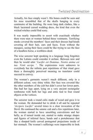 Twisted Destination g
Actually, his face simply wasn’t. His bones could be seen and
his nose resembled that of the skulls hanging in every
centimetre of the building. He wore long dark clothes, like a
black lacerated cursed wedding dress, the kind that even the
wicked witches could find scary.
It was nearly impossible to assert with exactitude whether
there were men or women behind those vestments. Terrifying
masks covered the members’ faces and their dresses had hoods
covering all their hair, ears and faces. Even without the
masques, seeing their faces could be like trying to see the face
of a headless horse, a worthless deed.
The wise sorcerer kept speaking in a language long forgotten
even the Latians could consider it archaic. Between now and
then he would utter ‘Lucifer est Dominus. Nostra anima est
tua. Venit accipe ’. The expressions were unknown to
everybody but the infinite past repetitions of that ritual gave
them a thoroughly perceived meaning no translator could
succeed to convey.
The woman’s garments weren’t much different, only in a
different colour, very shiny white. Her face was covered like
the other members of the cult but didn’t cover her lower parts.
She had her legs apart, lying on a very ancient rectangular
tombstone with both her legs and arms tied to four round
objects at the vertices.
The sorcerer took a round calix made of wood and gave it to
the woman. He demanded her to drink it all and he repeated
‘Accipere Lucifer’ several times in a clear invocation of the
Devil. He continued the satanic cult and a few repetitions later,
the woman started to have unsettling convulsions and her
belly, as if turned inside out, started to make strange shapes
and figures of infernal faces, hands and a protuberance that
like a sharped knife carved pentagonal projections inside of
her stomach. The woman’s sufferings were impossible to look
1
 