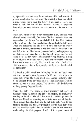 Twisted Destination g
at, agonistic and unbearably monstrous. She had waited 9
joyous months for that moment. She wanted to bear that child
infinite times more than the baby. It decided to leave the
warmth and comfort of his mother's womb if expelled
forcefully, perhaps because he was aware of the terror out
here.
Those few minutes made her reconsider every choices that
allowed her to inevitably find herself in that situation, even the
pleasurable ones. It wasn’t a usual childbirth. She felt a portion
of her soul leave her body each time she pushed the baby out.
When she perceived that she needed only one push to finally
become a mother, her strength was nowhere to be found. She
was left with two dilemmatic pseudo-choices, to keep pushing
out that creature inside her and fatalistically expel out the last
shade of life within herself or she simply stop pushing, killing
the child, and ultimately herself. Both options ended with her
death but in one, the baby lived and in the other, both died.
Like any mother, from the mentally stable ones, she decided
for the former.
The Devil’s priest continued invoking Lucifer and after one
last push that could cost the woman’s life, the babe started to
come out. When the babe cried, she fainted instantly. Her
blood drained from her body and the skin assumed a white
pale tone, one as a dead corpse. The sorcerer held the baby on
his long, pointy fingered hands.
When the baby was born, it cried endlessly but now, it
bizarrely made no sound. He put it on display to everybody
heading to the altar. The altar had satanic symbols painted in
dense red blood surrounding an artistic creation of Lucifer
when heaven banished him and he fell into hell. Next to the
painting rested a big bowl, so perfect in size to put a baby that
one had no other option but to conclude that it was custom-
made solely for that purpose. Inside of it, a gold coloured
1
 