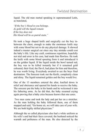 Twisted Destination g
liquid. The old man started speaking in superannuated Latin,
as translated,
“If the boy’s blood to you belongs,
As gold will the liquid remain
If the boy does not
His blood will be as putrid stain,”
He took a huge shaped knife and surgically cut the boy in-
between the chest, enough to make the enormous knife stay
with some blood but not to do any physical damage. It showed
indeed a master surgical cut since any tiny mistake could cost
the baby’s life. Like any craft, continuous repetition, hopefully
not trial and error in his case, had made him flawless. He took
the knife with some blood spouting from it and introduced it
on the golden liquid. If the liquid inside the bowl turned red,
the boy was to be killed instantly but if it remained gold
coloured, their God, the Devil, had plans for him and therefore,
he was worth living. Everybody awaited to see the boys final
destination. The Sorcerer took out the Knife, completely clean
and shiny. The liquid remained golden and the boy would live.
One of the 13 members entered the altar, knelled down in
relief and obeisance and opened his hands to receive the baby.
The sorcerer put the baby in his hands and he welcomed it into
his fathering arms. As he did that, the baby resumed crying
again proving that a baby cries because knows that one cares.
Two men came and took the lady and put her on a stretcher.
As the man holding the baby followed them, one of them
stopped and said, “Go home sir, we will take care of your wife.
We are both highly skilled physicians.”
Although the so called physicians also had a white uniform as
his wife’s and had their faces covered, the husband noticed the
warmth and politeness of the man. He also detected by the
1
 