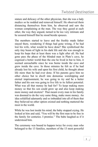 Twisted Destination g
stature and delicacy of the other physician, that she was a lady
medico so he nodded and removed himself. He observed them
distancing themselves from him, he observed and saw the
woman complaining at the man. The way they gazed at each
other, the way they argued, turned to be too very intimate and
he assured himself that he stood beside spouses.
The members started to leave and the freshly made father
stayed there, wondering if things had gone wrong, if he had
lost his wife, what would he have done? She symbolised the
only tiny beam of light in his dark life and she was enough to
keep his hope that at least there was a light after all. He had
gone pass the phase of the blinded man in Plato’s cave, he
cognised a better world than the one he lived in but to him, it
seemed unreachable since he was borne inside the cave and
grew inside the cave. In those minutes he felt as if he had
already lost his wife and upon his first child, he thought about
life more than he had ever done. If his parents gave him no
other choice but to dwell into demoniac worshipping and
eternal imprisonment, he was going to try and be a better
father and his son was going to live life to its fullest potential.
What was all that money he had for? To keep making more
money so that his son could grow up and also keep making
more money and etcetera? That meant every man in his family
was doomed to do the very same thing, make more money. An
idea solidified adamantly and so imbedded into all of them that
they believed no other option existed and nothing mattered the
most in the world.
While he was lost inside his mind, the baby stopped crying. He
looked at him and said, “You will be the first man to be free in
the family for centuries. I promise.” The babe laughed as if it
understood him.
The ceremony was bound to happen twice for every man who
belonged to the 13 families, members of the 13 most powerful
1
 