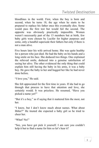 Twisted Destination g
bloodlines in the world. First, when the boy is born and
second, when he turns 18, the age when he starts to be
prepared to replace his father once this eventually dies. Some
would pass the first test but would fail the second. The
opposite was obviously practically impossible. Women
weren’t necessarily part of the 13 members but at birth, few
baby girls were chosen by Lucifer for higher purposes and
some, only a handful supersede their fathers but only if there is
not a man alive.
Five hours later his wife arrived home. She was quite healthy
for a person who just died. He had the baby on his hands and a
long smile on his face. She deduced two things. One explained
the relieved smile, deduced into a genuine satisfaction of
seeing her alive. The other evidenced the only thing that could
explain him still having the baby in his arms, it was a baby
boy. He gave the baby to her and hugged her like he had never
done before.
“I love you,” He said.
She felt appreciated for the first time in years. If she had to go
through that process to have that attention and love, she
certainly would. It was priceless. He resumed, “Have you
picked a name yet?”
“But it’s a boy,” as if saying that it mattered him the most, not
her.
“I know, but I don’t know much about names. What about
Hitler?” He trusted she expected a baby girl so he tried to
cheer her.
“What? No!”
“See, you have got pick it yourself. I am sure you couldn’t
help it but to find a name for him so let’s hear it?
1
 