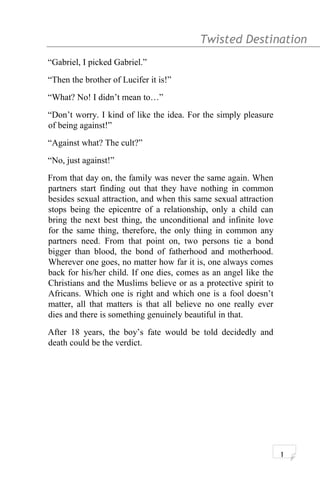 Twisted Destination g
“Gabriel, I picked Gabriel.”
“Then the brother of Lucifer it is!”
“What? No! I didn’t mean to…”
“Don’t worry. I kind of like the idea. For the simply pleasure
of being against!”
“Against what? The cult?”
“No, just against!”
From that day on, the family was never the same again. When
partners start finding out that they have nothing in common
besides sexual attraction, and when this same sexual attraction
stops being the epicentre of a relationship, only a child can
bring the next best thing, the unconditional and infinite love
for the same thing, therefore, the only thing in common any
partners need. From that point on, two persons tie a bond
bigger than blood, the bond of fatherhood and motherhood.
Wherever one goes, no matter how far it is, one always comes
back for his/her child. If one dies, comes as an angel like the
Christians and the Muslims believe or as a protective spirit to
Africans. Which one is right and which one is a fool doesn’t
matter, all that matters is that all believe no one really ever
dies and there is something genuinely beautiful in that.
After 18 years, the boy’s fate would be told decidedly and
death could be the verdict.
1
 
