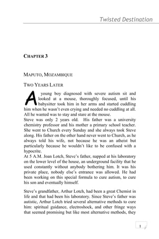 Twisted Destination g
CHAPTER 3
MAPUTO, MOZAMBIQUE
TWO YEARS LATER
young boy diagnosed with severe autism sit and
looked at a mouse, thoroughly focused, until his
babysitter took him in her arms and started cuddling
him when he wasn’t even crying and needed no cuddling at all.
All he wanted was to stay and stare at the mouse.
A
Steve was only 2 years old. His father was a university
chemistry professor and his mother a primary school teacher.
She went to Church every Sunday and she always took Steve
along. His father on the other hand never went to Church, as he
always told his wife, not because he was an atheist but
particularly because he wouldn’t like to be confused with a
hypocrite.
At 5 A.M. Joan Lotch, Steve’s father, napped at his laboratory
on the lower level of the house, an underground facility that he
used constantly without anybody bothering him. It was his
private place, nobody else’s entrance was allowed. He had
been working on this special formula to cure autism, to cure
his son and eventually himself.
Steve’s grandfather, Arthur Lotch, had been a great Chemist in
life and that had been his laboratory. Since Steve’s father was
autistic, Arthur Lotch tried several alternative methods to cure
him: spiritual guidance, electroshock, and other fringe ways
that seemed promising but like most alternative methods, they
1
 