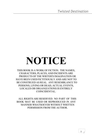 Twisted Destination g
NOTICE
THIS BOOK IS A WORK OF FICTION. THE NAMES,
CHARACTERS, PLACES, AND INCIDENTS ARE
PRODUCTS OF THE WRITER'S IMAGINATION OR
HAVE BEEN USED FICTITIOUSLY AND ARE NOT TO
BE CONSTRUED AS REAL. ANY RESEMBLANCE TO
PERSONS, LIVING OR DEAD, ACTUAL EVENTS,
LOCALES OR ORGANIZATIONS IS ENTIRELY
COINCIDENTAL.
ALL RIGHTS ARE RESERVED. NO PART OF THIS
BOOK MAY BE USED OR REPRODUCED IN ANY
MANNER WHATSOEVER WITHOUT WRITTEN
PERMISSION FROM THE AUTHOR.
1
 