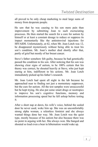 Twisted Destination g
all proved to be only cheap marketing to steal large sums of
money from desperate people.
He saw that he was causing to his son more pain than
improvement by submitting Joan to such excruciating
processes. He then started the search for a cure for autism by
himself or at least a constant dosage to reduce or suppress its
impact momentarily like the antiretroviral injections for
HIVAIDS. Unfortunately, at 62, when Mr. Joan Lotch was 12,
he disappeared mysteriously without being able to treat his
son’s condition. Mr. Joan’s mother died shortly after that,
partly of grief but mostly of her breast cancer.
Steve’s father somehow felt guilty, because he had genetically
passed the condition to his son. After noticing that his son was
showing clear signs of autism, to be 100% certain that his
theory was correct, he shouted heavily at Steve, who just kept
staring at him, indifferent to his actions. Mr. Joan Lotch
immediately picked up his father’s research.
Mr. Joan Lotch had spent all night in the lab because he
approached near to finding not just a momentary suppresser,
but the cure for autism. All the test samples were unsuccessful
but he kept trying. He also put some smart drugs or nootropics
to improve his son’s cognitive functions, memory and
information processing speed but he fell asleep before testing
it.
After a short nap at dawn, his wife’s voice, behind the sealed
door he never used, woke him up. She was an uncomfortably
strong alpha woman, a relentless feminist and she always
wanted things done her way. Mr. Joan Lotch was the quiet
type, mostly because of his autism but also because there was
no point in arguing with her. She always won. She banged and
shouted so loud even a bear in hibernation would wake up.
1
 