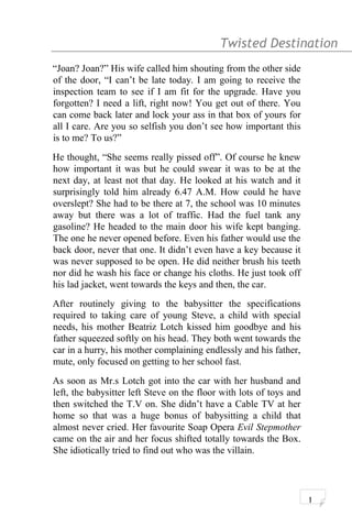 Twisted Destination g
“Joan? Joan?” His wife called him shouting from the other side
of the door, “I can’t be late today. I am going to receive the
inspection team to see if I am fit for the upgrade. Have you
forgotten? I need a lift, right now! You get out of there. You
can come back later and lock your ass in that box of yours for
all I care. Are you so selfish you don’t see how important this
is to me? To us?”
He thought, “She seems really pissed off”. Of course he knew
how important it was but he could swear it was to be at the
next day, at least not that day. He looked at his watch and it
surprisingly told him already 6.47 A.M. How could he have
overslept? She had to be there at 7, the school was 10 minutes
away but there was a lot of traffic. Had the fuel tank any
gasoline? He headed to the main door his wife kept banging.
The one he never opened before. Even his father would use the
back door, never that one. It didn’t even have a key because it
was never supposed to be open. He did neither brush his teeth
nor did he wash his face or change his cloths. He just took off
his lad jacket, went towards the keys and then, the car.
After routinely giving to the babysitter the specifications
required to taking care of young Steve, a child with special
needs, his mother Beatriz Lotch kissed him goodbye and his
father squeezed softly on his head. They both went towards the
car in a hurry, his mother complaining endlessly and his father,
mute, only focused on getting to her school fast.
As soon as Mr.s Lotch got into the car with her husband and
left, the babysitter left Steve on the floor with lots of toys and
then switched the T.V on. She didn’t have a Cable TV at her
home so that was a huge bonus of babysitting a child that
almost never cried. Her favourite Soap Opera Evil Stepmother
came on the air and her focus shifted totally towards the Box.
She idiotically tried to find out who was the villain.
1
 